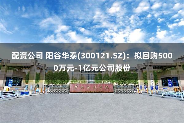 配资公司 阳谷华泰(300121.SZ)：拟回购5000万元-1亿元公司股份