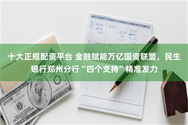 十大正规配资平台 金融赋能万亿国资联盟，民生银行郑州分行“四个支持”精准发力