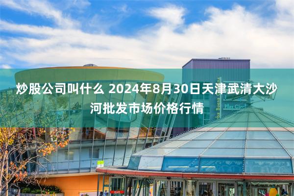 炒股公司叫什么 2024年8月30日天津武清大沙河批发市场价