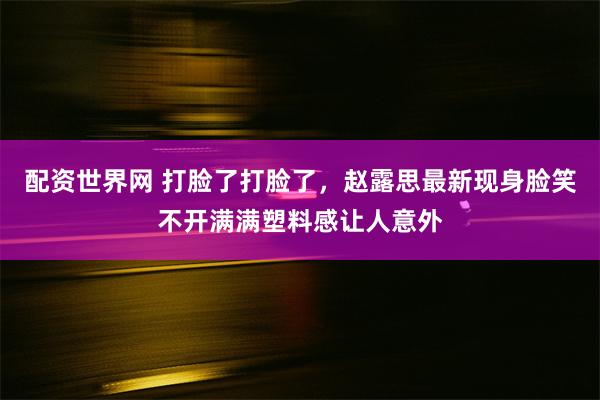 配资世界网 打脸了打脸了，赵露思最新现身脸笑不开满满塑料感让