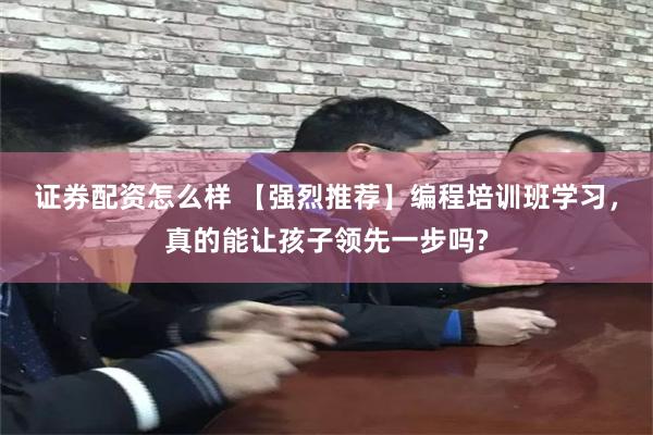 证券配资怎么样 【强烈推荐】编程培训班学习，真的能让孩子领先