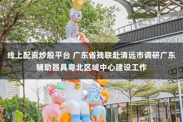 线上配资炒股平台 广东省残联赴清远市调研广东辅助器具粤北区域