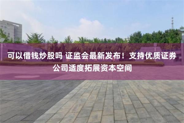 可以借钱炒股吗 证监会最新发布！支持优质证券公司适度拓展资本