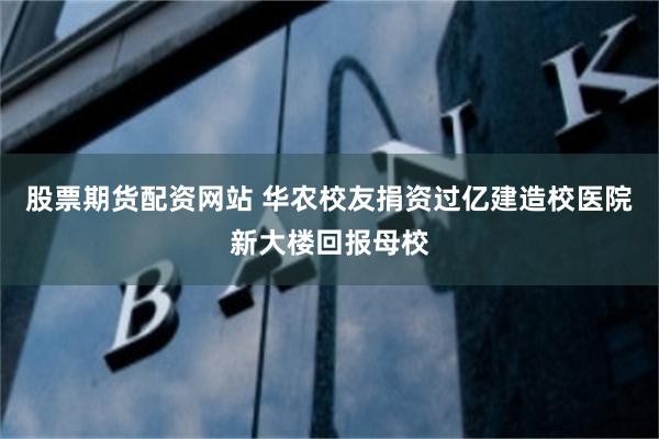 股票期货配资网站 华农校友捐资过亿建造校医院新大楼回报母校