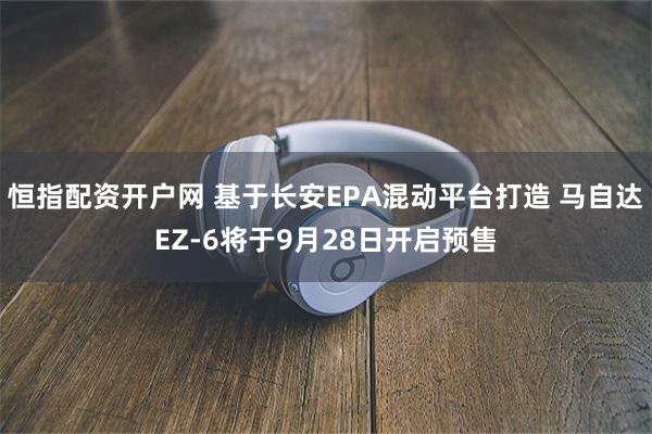 恒指配资开户网 基于长安EPA混动平台打造 马自达EZ-6将