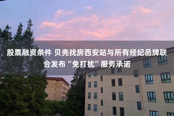 股票融资条件 贝壳找房西安站与所有经纪品牌联合发布“免打扰”