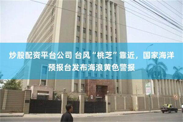 炒股配资平台公司 台风“桃芝”靠近，国家海洋预报台发布海浪黄