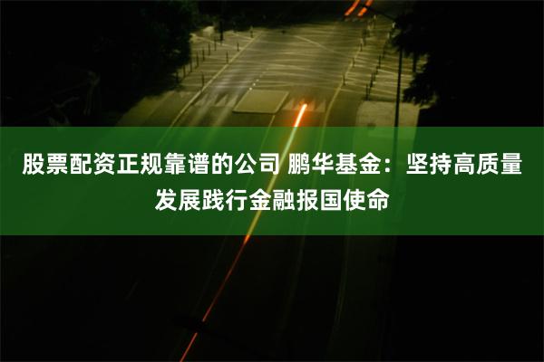 股票配资正规靠谱的公司 鹏华基金：坚持高质量发展践行金融报国