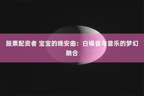 股票配资者 宝宝的晚安曲：白噪音与音乐的梦幻融合