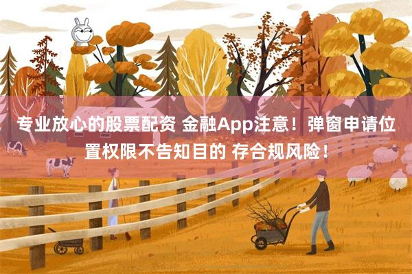 专业放心的股票配资 金融App注意！弹窗申请位置权限不告知目