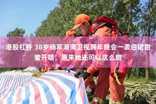 港股杠杆 38岁杨幂湖南卫视跨年晚会一袭白裙甜蜜开唱，原来她