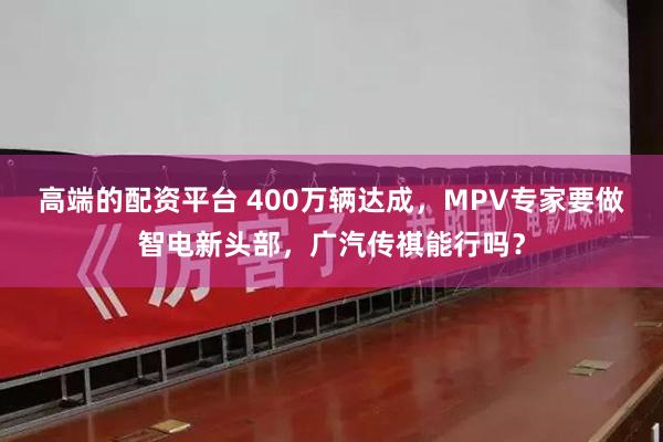 高端的配资平台 400万辆达成，MPV专家要做智电新头部，广