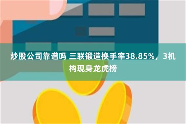 炒股公司靠谱吗 三联锻造换手率38.85%，3机构现身龙虎榜