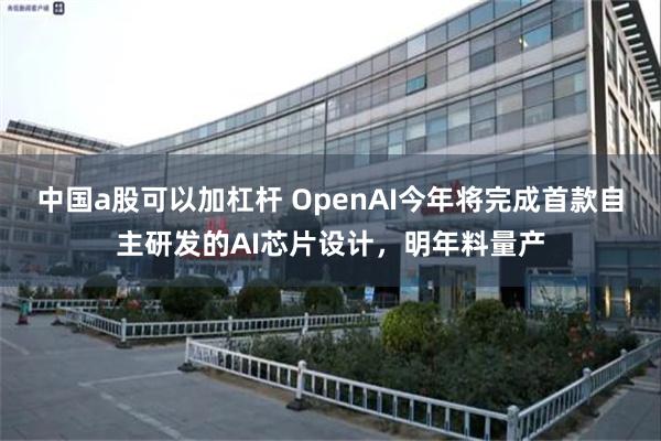 中国a股可以加杠杆 OpenAI今年将完成首款自主研发的AI