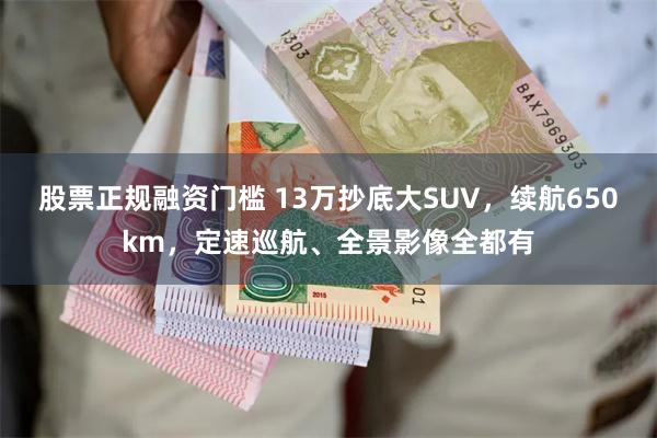 股票正规融资门槛 13万抄底大SUV，续航650km，定速巡