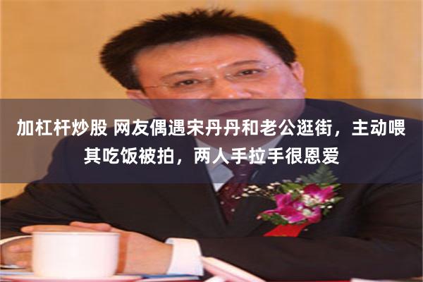 加杠杆炒股 网友偶遇宋丹丹和老公逛街，主动喂其吃饭被拍，两人