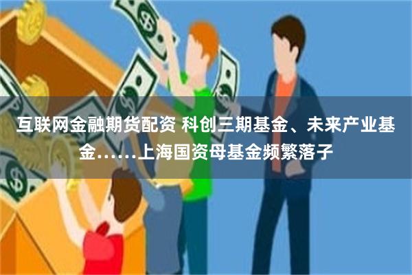 互联网金融期货配资 科创三期基金、未来产业基金……上海国资母